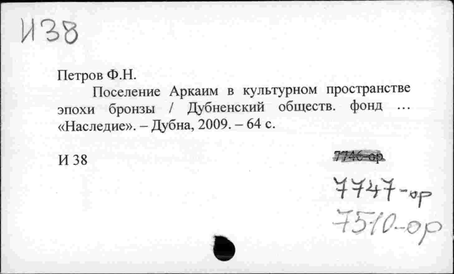 ﻿
Петров Ф.Н.
Поселение Аркаим в культурном пространстве эпохи бронзы / Дубненский обществ, фонд ... «Наследие». - Дубна, 2009. - 64 с.
И 38
'3 ! V?"“Ор
-tb/0-c